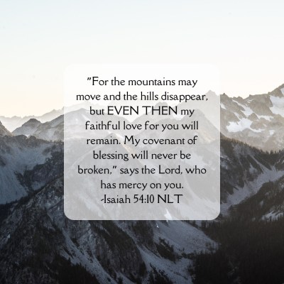 ”For the mountains may move and the hills disappear, but EVEN THEN my faithful love for you will remain. My covenant of blessing will never be broken,” says the Lord, who has mercy on you -Isaiah 54:10 NLT